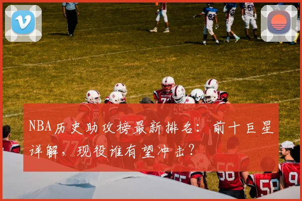 NBA历史助攻榜最新排名:前十巨星详解,现役谁有望冲击?