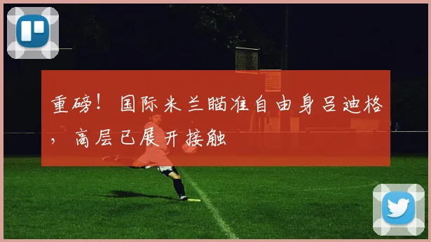 重磅！国际米兰瞄准自由身吕迪格，高层已展开接触