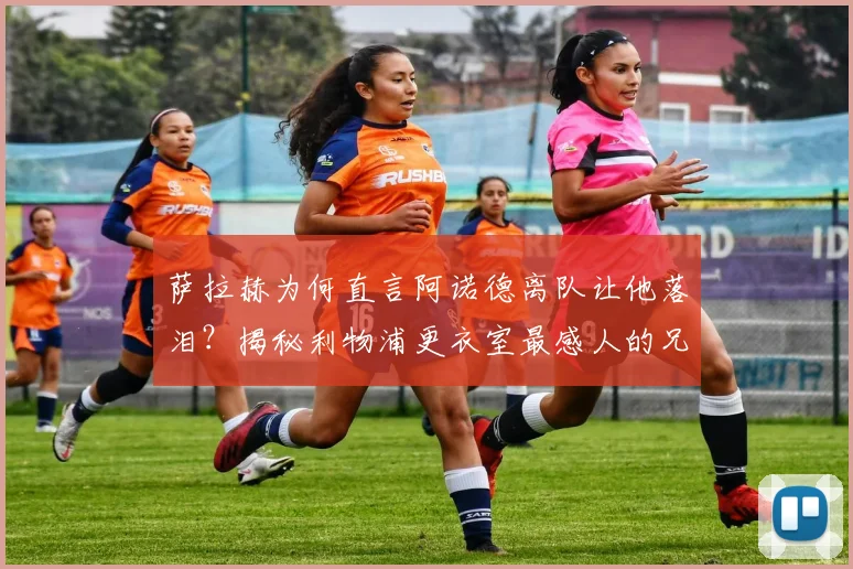 萨拉赫为何直言阿诺德离队让他落泪？揭秘利物浦更衣室最感人的兄弟情
