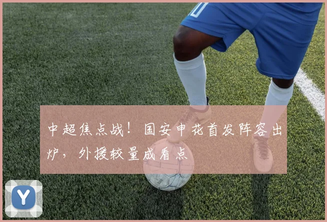 中超焦点战！国安申花首发阵容出炉，外援较量成看点